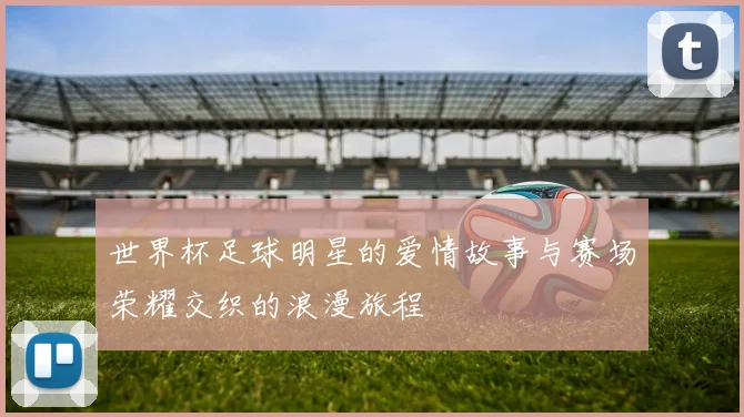 世界杯足球明星的爱情故事与赛场荣耀交织的浪漫旅程