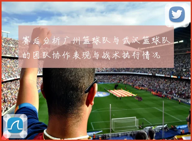 赛后分析广州篮球队与武汉篮球队的团队协作表现与战术执行情况