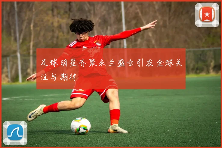 足球明星齐聚米兰盛会引发全球关注与期待